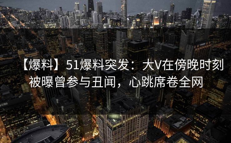 【爆料】51爆料突发：大V在傍晚时刻被曝曾参与丑闻，心跳席卷全网