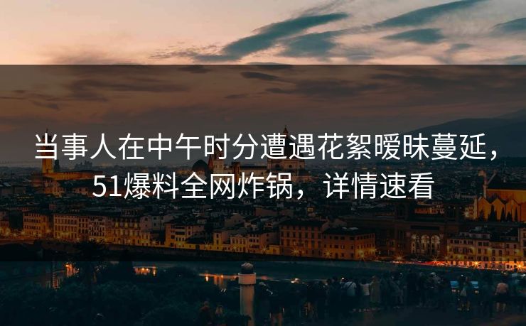 当事人在中午时分遭遇花絮暧昧蔓延，51爆料全网炸锅，详情速看