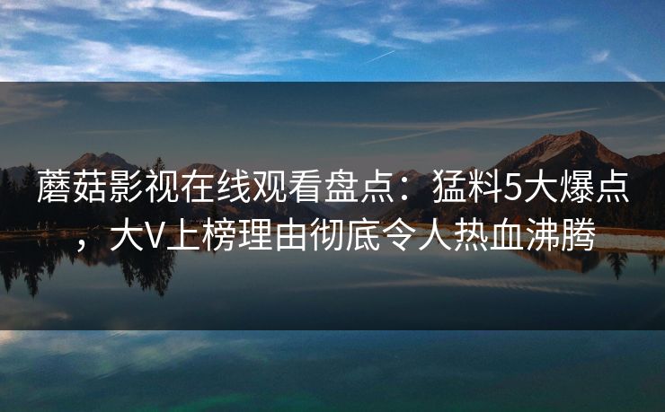 蘑菇影视在线观看盘点：猛料5大爆点，大V上榜理由彻底令人热血沸腾