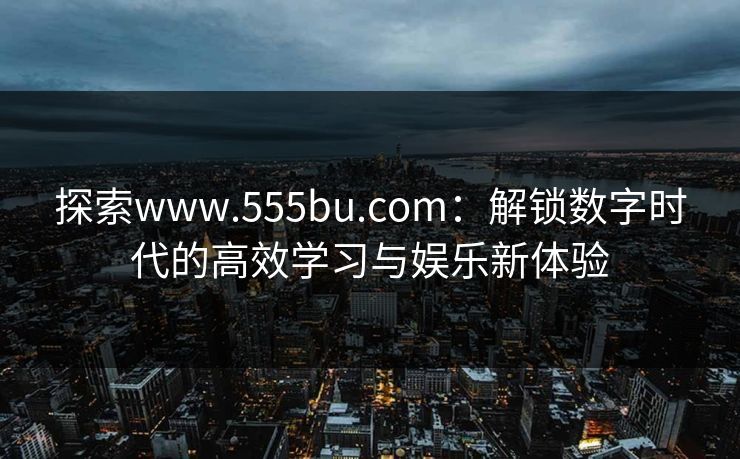 探索www.555bu.com：解锁数字时代的高效学习与娱乐新体验