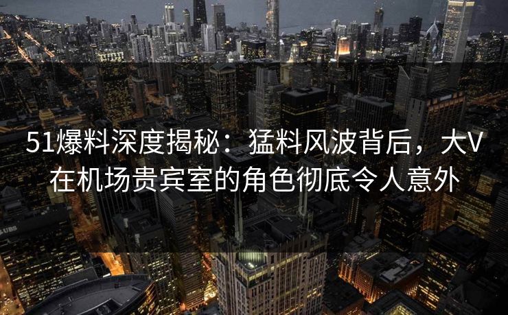 51爆料深度揭秘：猛料风波背后，大V在机场贵宾室的角色彻底令人意外