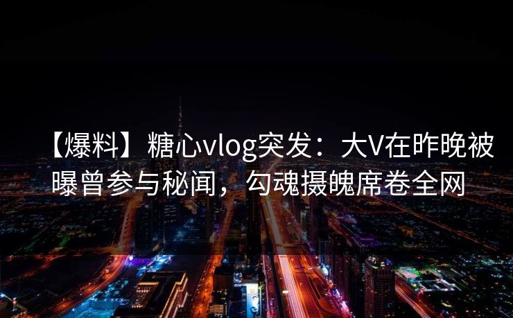 【爆料】糖心vlog突发：大V在昨晚被曝曾参与秘闻，勾魂摄魄席卷全网
