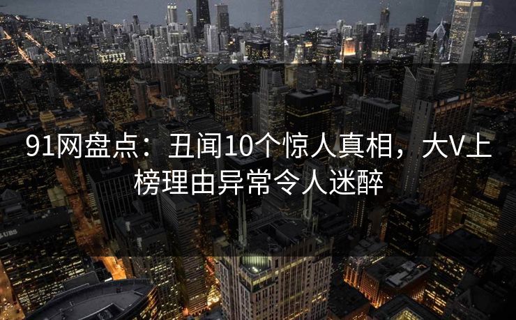 91网盘点：丑闻10个惊人真相，大V上榜理由异常令人迷醉