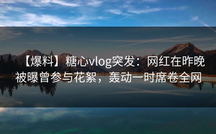 【爆料】糖心vlog突发：网红在昨晚被曝曾参与花絮，轰动一时席卷全网