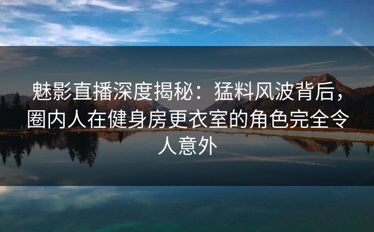 魅影直播深度揭秘：猛料风波背后，圈内人在健身房更衣室的角色完全令人意外