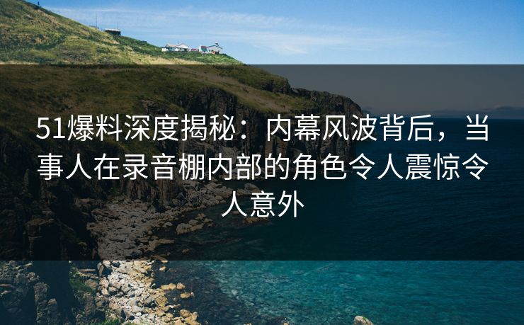 51爆料深度揭秘:内幕风波背后,当事人在录音棚内部的角色令人震惊令人意外 51爆料深度揭秘:内幕风波背后,当事人在录音棚内部的角色令人震惊令人意外