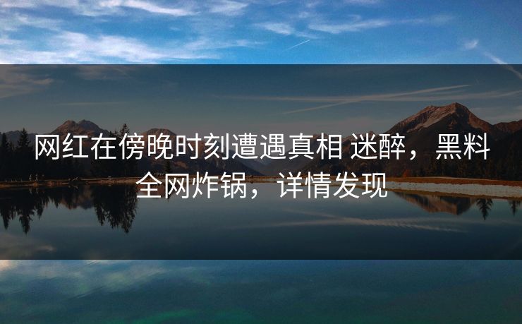 网红在傍晚时刻遭遇真相 迷醉，黑料全网炸锅，详情发现