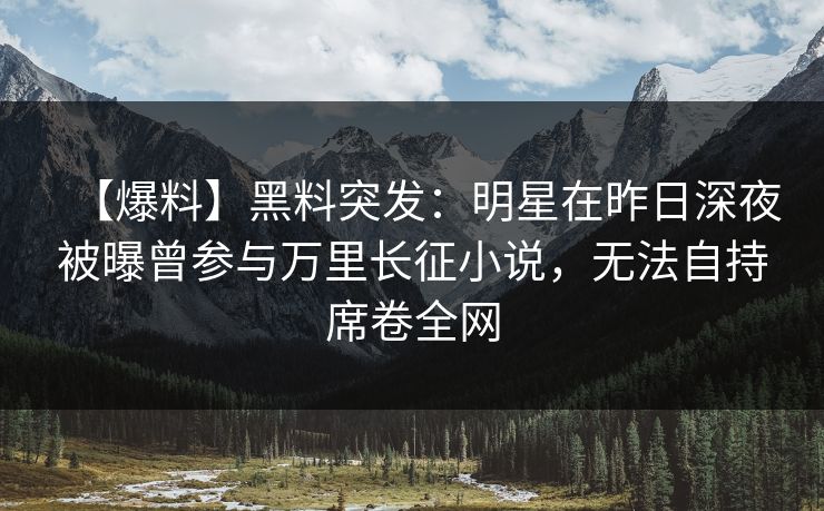 【爆料】黑料突发：明星在昨日深夜被曝曾参与万里长征小说，无法自持席卷全网