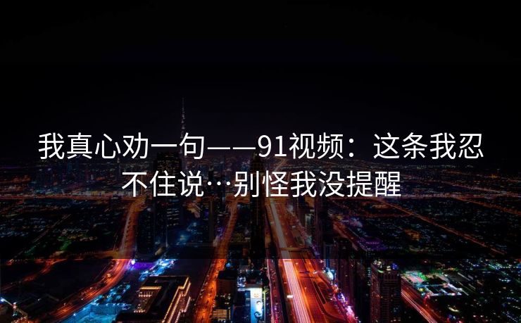 我真心劝一句——91视频：这条我忍不住说…别怪我没提醒
