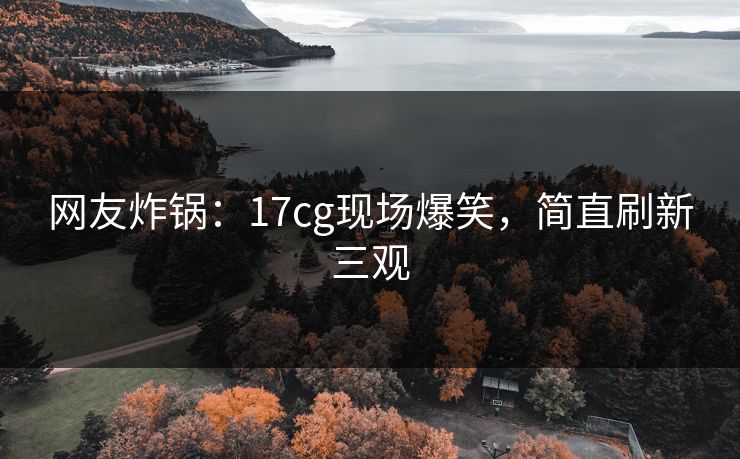 网友炸锅：17cg现场爆笑，简直刷新三观