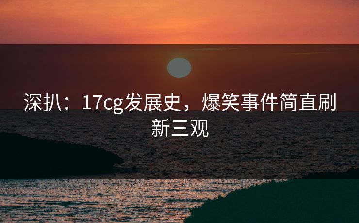 深扒：17cg发展史，爆笑事件简直刷新三观
