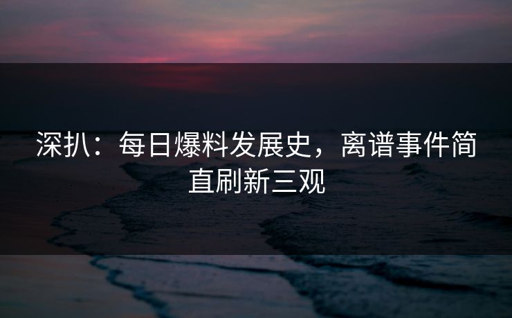 深扒：每日爆料发展史，离谱事件简直刷新三观