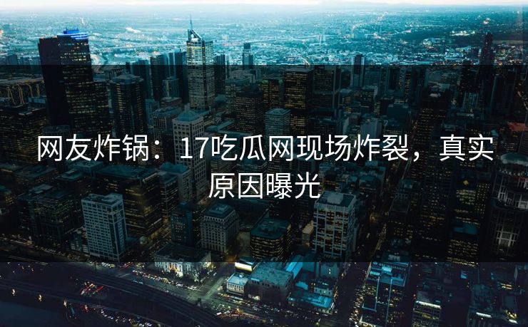 网友炸锅：17吃瓜网现场炸裂，真实原因曝光