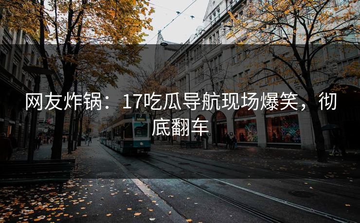 网友炸锅：17吃瓜导航现场爆笑，彻底翻车