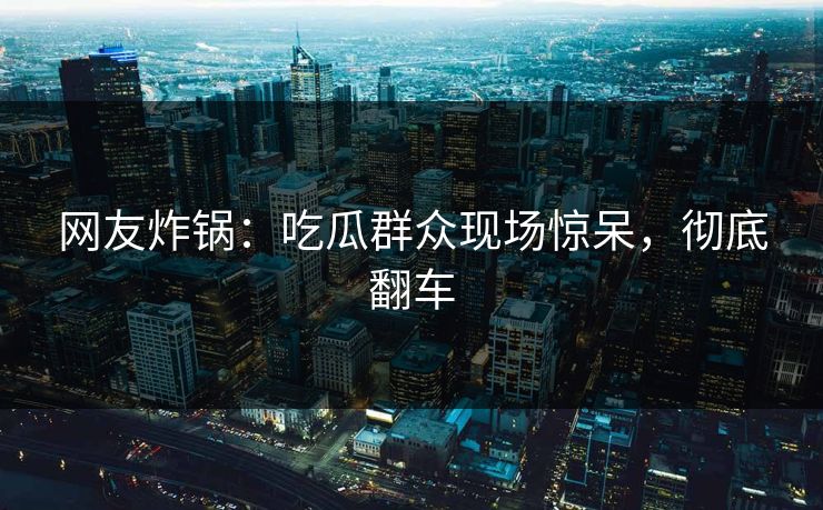 网友炸锅：吃瓜群众现场惊呆，彻底翻车
