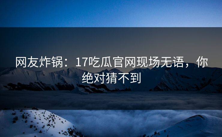 网友炸锅：17吃瓜官网现场无语，你绝对猜不到