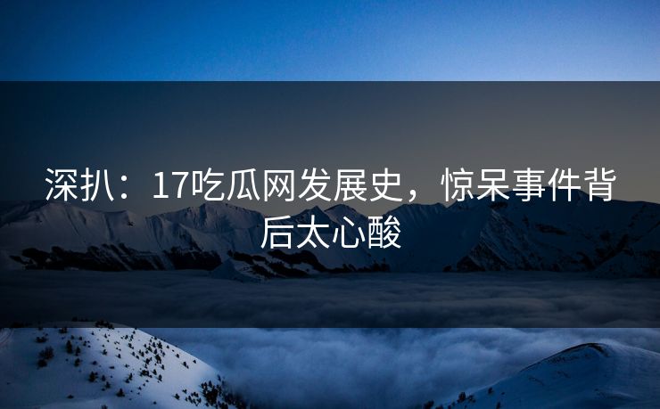 深扒：17吃瓜网发展史，惊呆事件背后太心酸