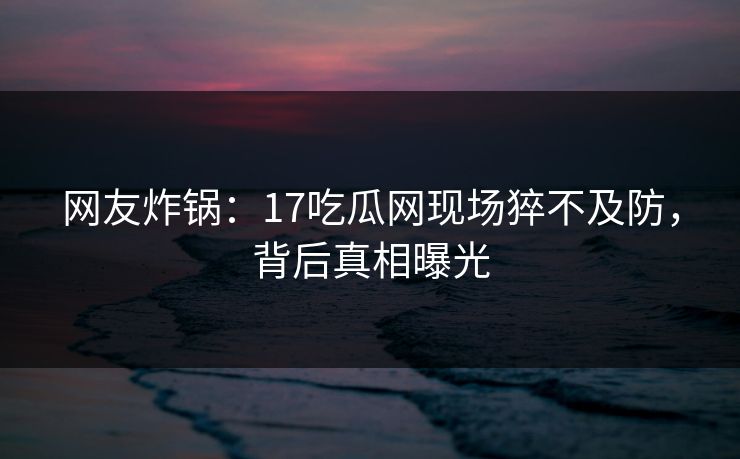 网友炸锅：17吃瓜网现场猝不及防，背后真相曝光