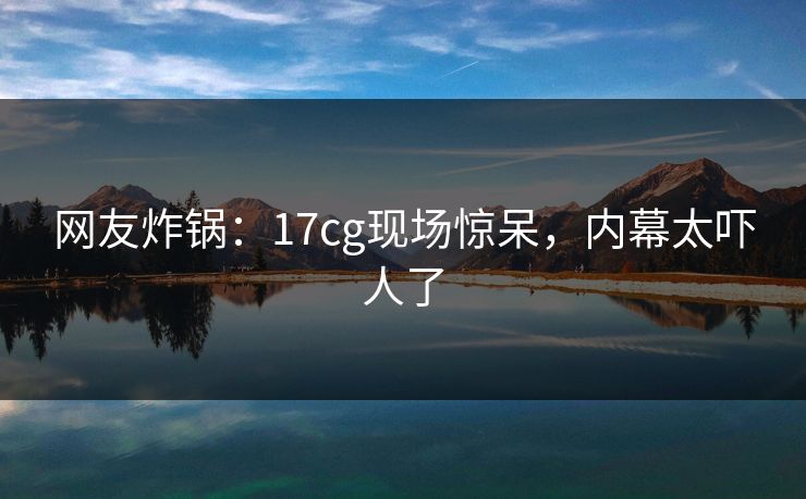 网友炸锅：17cg现场惊呆，内幕太吓人了
