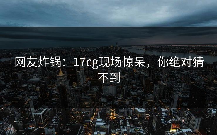 网友炸锅：17cg现场惊呆，你绝对猜不到