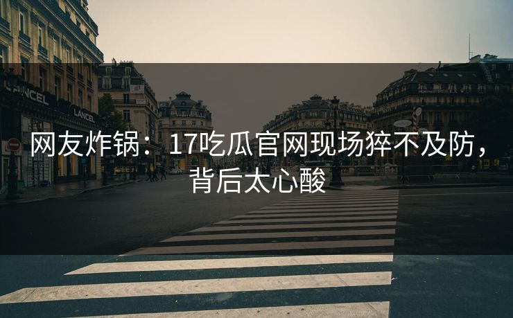 网友炸锅：17吃瓜官网现场猝不及防，背后太心酸