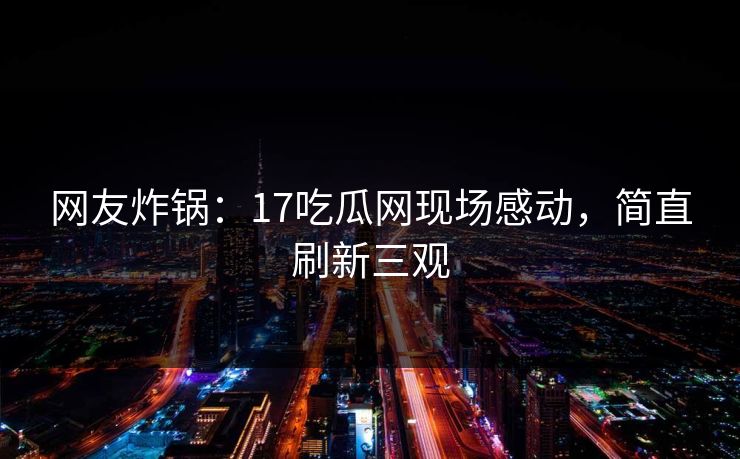 网友炸锅：17吃瓜网现场感动，简直刷新三观
