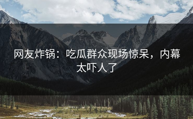 网友炸锅：吃瓜群众现场惊呆，内幕太吓人了