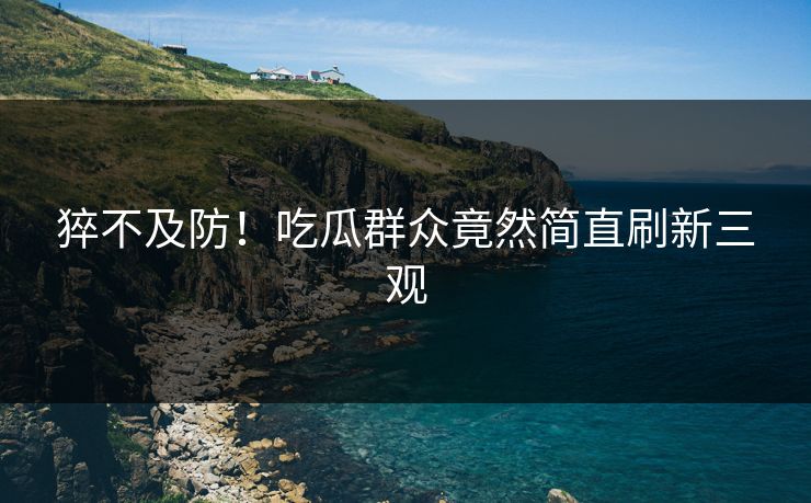 猝不及防！吃瓜群众竟然简直刷新三观