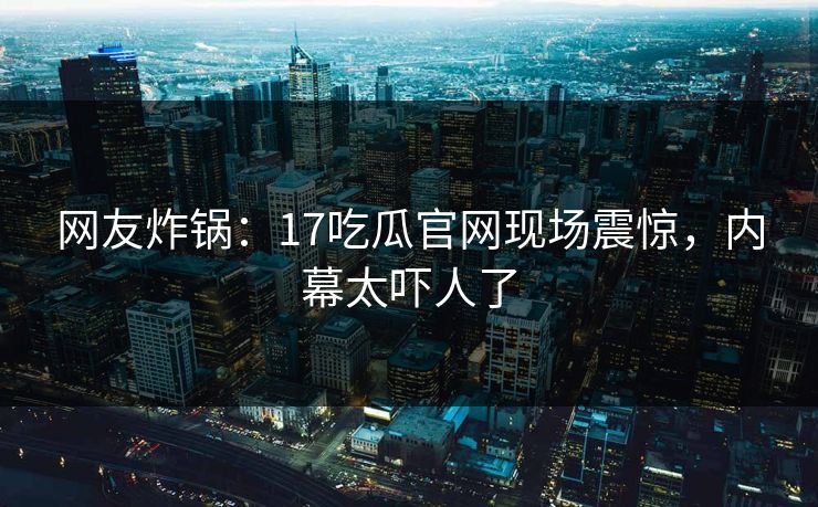 网友炸锅：17吃瓜官网现场震惊，内幕太吓人了