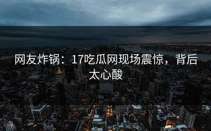 网友炸锅：17吃瓜网现场震惊，背后太心酸