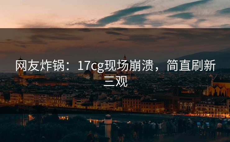 网友炸锅：17cg现场崩溃，简直刷新三观