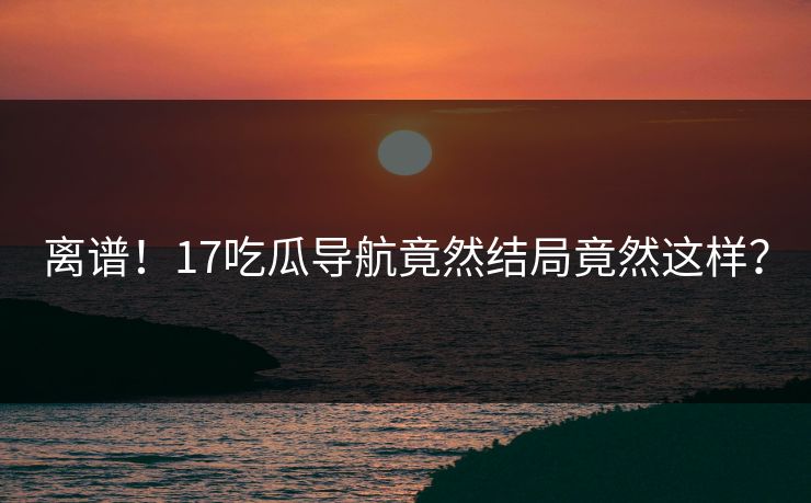离谱！17吃瓜导航竟然结局竟然这样？