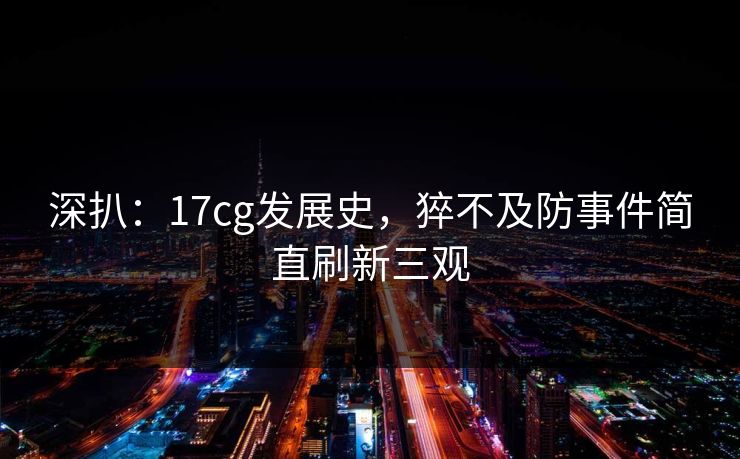 深扒：17cg发展史，猝不及防事件简直刷新三观