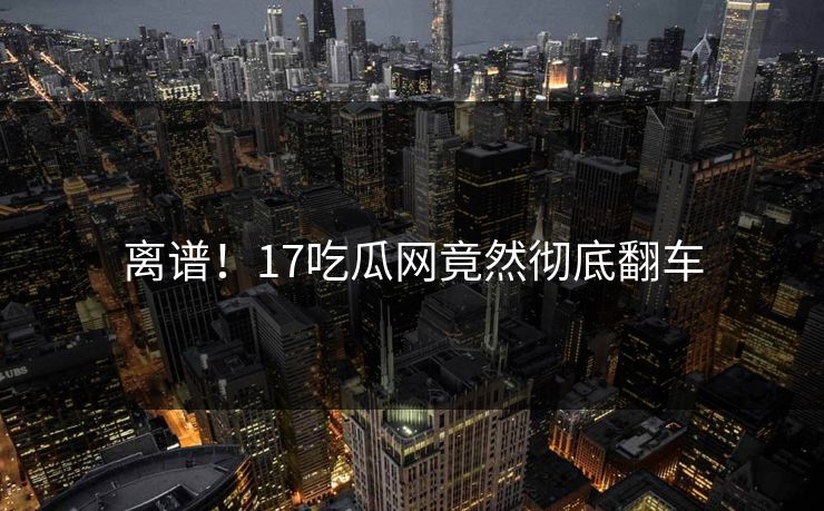 离谱！17吃瓜网竟然彻底翻车