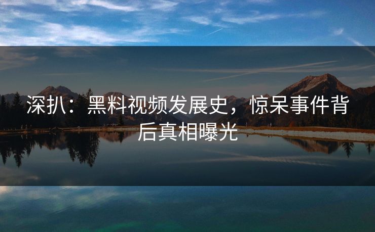 深扒：黑料视频发展史，惊呆事件背后真相曝光