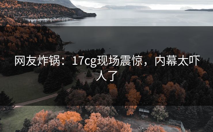 网友炸锅：17cg现场震惊，内幕太吓人了