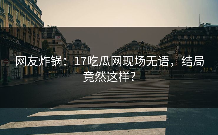 网友炸锅：17吃瓜网现场无语，结局竟然这样？