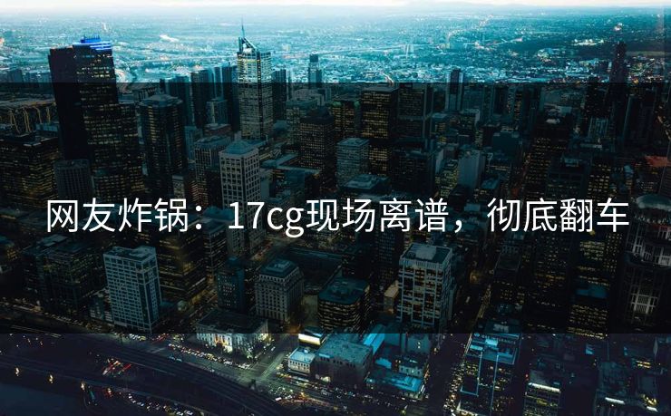 网友炸锅：17cg现场离谱，彻底翻车