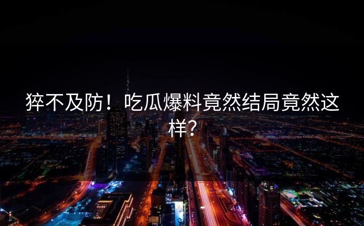 猝不及防！吃瓜爆料竟然结局竟然这样？