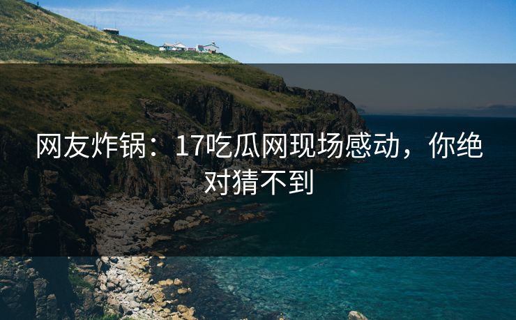 网友炸锅：17吃瓜网现场感动，你绝对猜不到