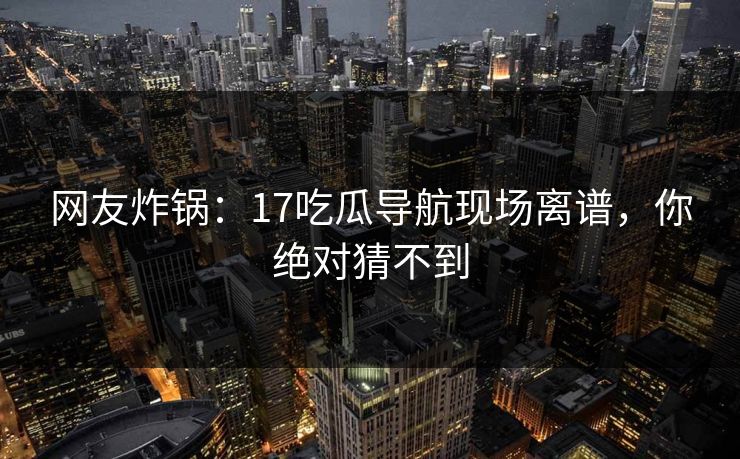 网友炸锅：17吃瓜导航现场离谱，你绝对猜不到