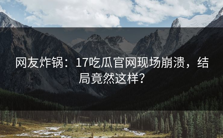 网友炸锅：17吃瓜官网现场崩溃，结局竟然这样？