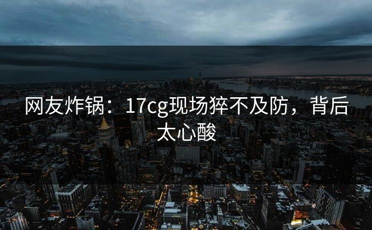 网友炸锅：17cg现场猝不及防，背后太心酸