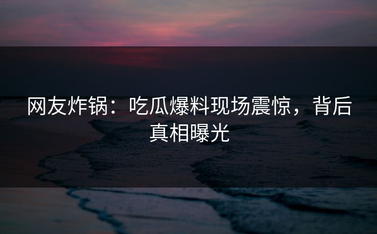 网友炸锅：吃瓜爆料现场震惊，背后真相曝光