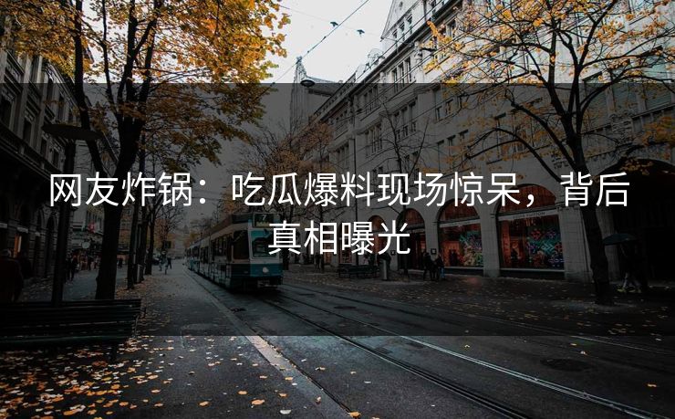 网友炸锅：吃瓜爆料现场惊呆，背后真相曝光