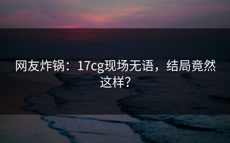 网友炸锅：17cg现场无语，结局竟然这样？
