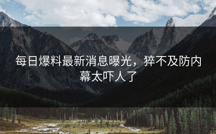 每日爆料最新消息曝光，猝不及防内幕太吓人了