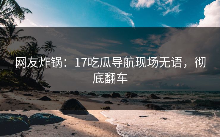 网友炸锅：17吃瓜导航现场无语，彻底翻车