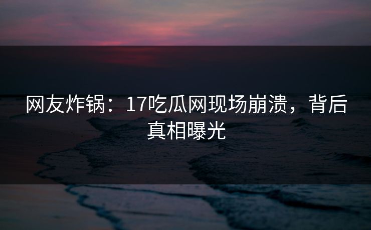 网友炸锅：17吃瓜网现场崩溃，背后真相曝光