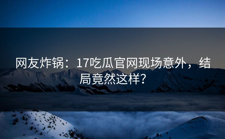 网友炸锅：17吃瓜官网现场意外，结局竟然这样？